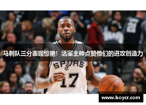 马刺队三分表现惊艳！活塞主帅点赞他们的进攻创造力